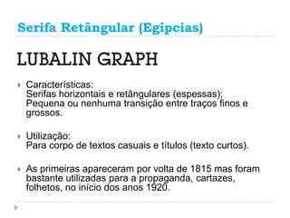 Serifa Retângular (Egípcias)



   Características:
    Serifas horizontais e retângulares (espessas);
    Pequena ou nenhuma transição entre traços finos e
    grossos.

   Utilização:
    Para corpo de textos casuais e títulos (texto curtos).

   As primeiras apareceram por volta de 1815 mas foram
    bastante utilizadas para a propaganda, cartazes,
    folhetos, no início dos anos 1920.
 
