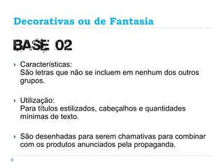 Decorativas ou de Fantasia



   Características:
    São letras que não se incluem em nenhum dos outros
    grupos.

   Utilização:
    Para títulos estilizados, cabeçalhos e quantidades
    mínimas de texto.

   São desenhadas para serem chamativas para combinar
    com os produtos anunciados pela propaganda.
 