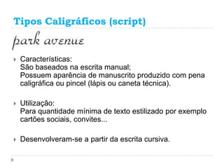 Tipos Caligráficos (script)


   Características:
    São baseados na escrita manual;
    Possuem aparência de manuscrito produzido com pena
    caligráfica ou pincel (lápis ou caneta técnica).

   Utilização:
    Para quantidade mínima de texto estilizado por exemplo
    cartões sociais, convites...

   Desenvolveram-se a partir da escrita cursiva.
 