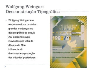 Wolfgang Weingart
Desconstrução Tipográfica
   Wolfgang Weingart é o
    responsável por uma das
    grandes mudanças no
    design gráfico do século
    XX, aplicando suas
    inovações por volta da
    década de 70 e
    influenciando
    diretamente a produção
    das décadas posteriores.
 