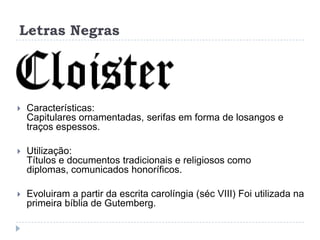 Letras Negras




   Características:
    Capitulares ornamentadas, serifas em forma de losangos e
    traços espessos.

   Utilização:
    Títulos e documentos tradicionais e religiosos como
    diplomas, comunicados honoríficos.

   Evoluiram a partir da escrita carolíngia (séc VIII) Foi utilizada na
    primeira bíblia de Gutemberg.
 
