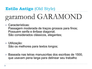Estilo Antigo (Old Style)


   Características:
    Passagem moderada de traços grossos para finos;
    Possuem serifa e ênfase diagonal;
    São considerados clássicos, elegantes;

   Utilização:
    São os melhores para textos longos;

   Baseada nas letras manuscritas dos escribas de 1500,
    que usavam pena larga para delinear seu trabalho
 