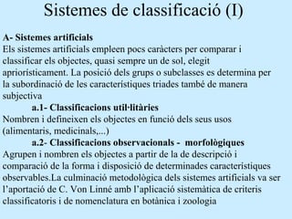 Sistemes de classificació (I)
A- Sistemes artificials
Els sistemes artificials empleen pocs caràcters per comparar i
classificar els objectes, quasi sempre un de sol, elegit
apriorísticament. La posició dels grups o subclasses es determina per
la subordinació de les característiques triades també de manera
subjectiva
a.1- Classificacions util·litàries
Nombren i defineixen els objectes en funció dels seus usos
(alimentaris, medicinals,...)
a.2- Classificacions observacionals - morfològiques
Agrupen i nombren els objectes a partir de la de descripció i
comparació de la forma i disposició de determinades característiques
observables.La culminació metodològica dels sistemes artificials va ser
l’aportació de C. Von Linné amb l’aplicació sistemàtica de criteris
classificatoris i de nomenclatura en botànica i zoologia
 