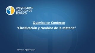 Química en Contexto
“Clasificación y cambios de la Materia”
Temuco, Agosto 2014
 