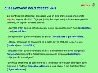 UNITAT
CLASSIFICACIÓ DELS ÉSSERS VIUS
Els científics han classificat els éssers vius en cinc grans grups anomenats
regnes, seguint el criteri d'agrupar juntes les espècies que tenen avantpassats
comuns, tot seguint aquests passos:
·El primer criteri que es considera és si les cèl·lules posseeixen nucli (eucariotes)
o no (procariotes).
·El segon criteri que es considera és si són unicel·lulars o pluricel·lulars.
·El tercer criteri que es considera és si si les seves cèl·lules formen teixits
(tisulars) o no (tal·lofítics).
·El quarts criteri que es considera és si si s'alimenten de matèria inorgànica
(autòtrofs) mitjançant la fotosíntesi o de matèria orgànica (heteròtrofs)
mitjançant la seva digestió.
·El cinquè criteri que es considera és si la digestió la realitzen segregant sucs
digestius a l'exterior (digestió externa) o a una cavitat o tub digestiu interior
(digestió interna).
 