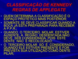 CLASSIFICAÇÃO DE KENNEDY REGRAS DE APPLEGATE QUEM DETERMINA A CLASSIFICAÇÃO É O ESPAÇO PROTÉTICO MAIS POSTERIOR; SOMENTE SE DEVE CLASSIFICAR QUANDO A BOCA JÁ ESTA PREPARADA PARA RECEBER A P.P.R.; QUANDO  O TERCEIRO  MOLAR  ESTIVER  AUSENTE, A  REGIÃO  DESDENTADA NÃO  DEVE  SER CONSIDERADA, POIS  ESTE  DENTE  NÃO  É RECOLOCADO; O  TERCEIRO MOLAR  SÓ  É  CONSIDERADO, QUANDO ELE ESTIVER PRESENTE E FOR PREVISTA SUA UTILIZAÇÃO COMO DENTE PILAR; 