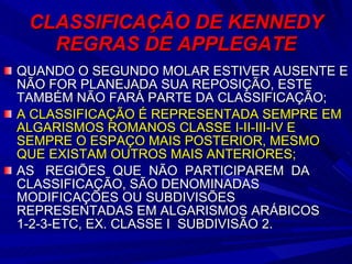 CLASSIFICAÇÃO DE KENNEDY REGRAS DE APPLEGATE QUANDO O SEGUNDO MOLAR ESTIVER AUSENTE E NÃO FOR PLANEJADA SUA REPOSIÇÃO, ESTE TAMBÉM NÃO FARÁ PARTE DA CLASSIFICAÇÃO; A CLASSIFICAÇÃO É REPRESENTADA SEMPRE EM ALGARISMOS ROMANOS CLASSE I-II-III-IV E SEMPRE O ESPAÇO MAIS POSTERIOR, MESMO QUE EXISTAM OUTROS MAIS ANTERIORES; AS  REGIÕES  QUE  NÃO  PARTICIPAREM  DA CLASSIFICAÇÃO, SÃO DENOMINADAS MODIFICAÇÕES OU SUBDIVISÕES REPRESENTADAS EM ALGARISMOS ARÁBICOS 1-2-3-ETC, EX. CLASSE I  SUBDIVISÃO 2. 
