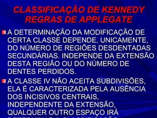CLASSIFICAÇÃO DE KENNEDY REGRAS DE APPLEGATE A DETERMINAÇÃO DA MODIFICAÇÃO DE CERTA CLASSE DEPENDE, UNICAMENTE, DO NÚMERO DE REGIÕES DESDENTADAS SECUNDÁRIAS. INDEPENDE DA EXTENSÃO DESTA REGIÃO OU DO NÚMERO DE DENTES PERDIDOS. A CLASSE IV NÃO ACEITA SUBDIVISÕES, ELA É CARACTERIZADA PELA AUSÊNCIA DOS INCISIVOS CENTRAIS, INDEPENDENTE DA EXTENSÃO, QUALQUER OUTRO ESPAÇO IRÁ  DETERMINAR A CLASSIFICAÇÃO 