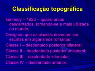 Classificação topográfica kennedy – 1923 – quatro arcos desdentados, tornando-se a mais utilizada no mundo; Designou que as classes deveriam ser escritas em algarismos romanos; Classe I – desdentado posterior bilateral; Classe II – desdentado posterior unilateral; Classe III – desdentado intercalar; Classe IV – desdentado anterior. 