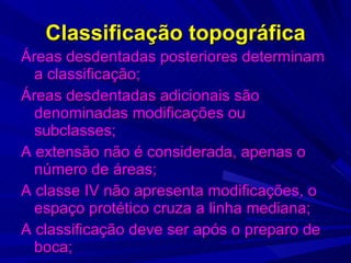 Classificação topográfica Áreas desdentadas posteriores determinam a classificação; Áreas desdentadas adicionais são denominadas modificações ou subclasses; A extensão não é considerada, apenas o número de áreas; A classe IV não apresenta modificações, o espaço protético cruza a linha mediana; A classificação deve ser após o preparo de boca; 