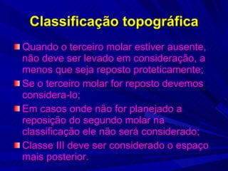 Classificação topográfica Quando o terceiro molar estiver ausente, não deve ser levado em consideração, a menos que seja reposto proteticamente; Se o terceiro molar for reposto devemos considera-lo; Em casos onde não for planejado a reposição do segundo molar na classificação ele não será considerado; Classe III deve ser considerado o espaço mais posterior. 