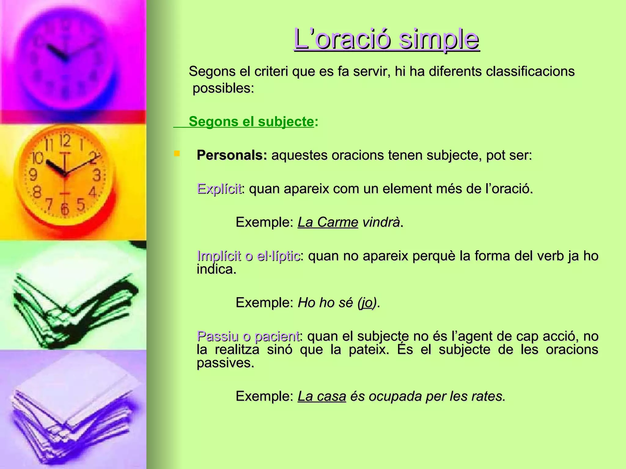 L’oració simpleL’oració simple
Segons el criteri que es fa servir, hi ha diferents classificacionsSegons el criteri que es fa servir, hi ha diferents classificacions
possibles:possibles:
Segons el subjecte:
 Personals:Personals: aquestes oracions tenen subjecte, pot ser:aquestes oracions tenen subjecte, pot ser:
ExplícitExplícit: quan apareix com un element més de l’oració.: quan apareix com un element més de l’oració.
Exemple:Exemple: La CarmeLa Carme vindràvindrà..
Implícit o el·lípticImplícit o el·líptic: quan no apareix perquè la forma del verb ja ho: quan no apareix perquè la forma del verb ja ho
indica.indica.
Exemple:Exemple: Ho ho sé (Ho ho sé (jojo).).
Passiu o pacientPassiu o pacient: quan el subjecte no és l’agent de cap acció, no: quan el subjecte no és l’agent de cap acció, no
la realitza sinó que la pateix. És el subjecte de les oracionsla realitza sinó que la pateix. És el subjecte de les oracions
passives.passives.
Exemple:Exemple: La casaLa casa és ocupada per les rates.és ocupada per les rates.
 