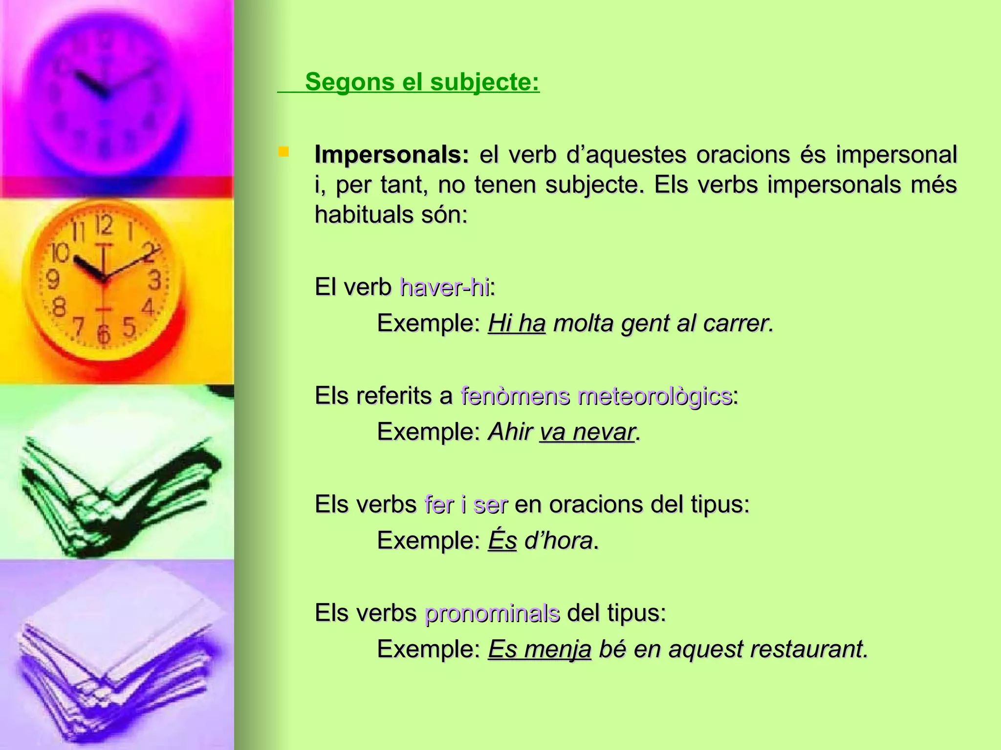 Segons el subjecte:
 Impersonals:Impersonals: el verb d’aquestes oracions és impersonalel verb d’aquestes oracions és impersonal
i, per tant, no tenen subjecte. Els verbs impersonals mési, per tant, no tenen subjecte. Els verbs impersonals més
habituals són:habituals són:
El verbEl verb haver-hihaver-hi::
Exemple:Exemple: Hi haHi ha molta gent al carrer.molta gent al carrer.
Els referits aEls referits a fenòmens meteorològicsfenòmens meteorològics::
Exemple:Exemple: AhirAhir va nevarva nevar..
Els verbsEls verbs fer i serfer i ser en oracions del tipus:en oracions del tipus:
Exemple:Exemple: ÉsÉs d’horad’hora..
Els verbsEls verbs pronominalspronominals del tipus:del tipus:
Exemple:Exemple: Es menjaEs menja bé en aquest restaurant.bé en aquest restaurant.
 