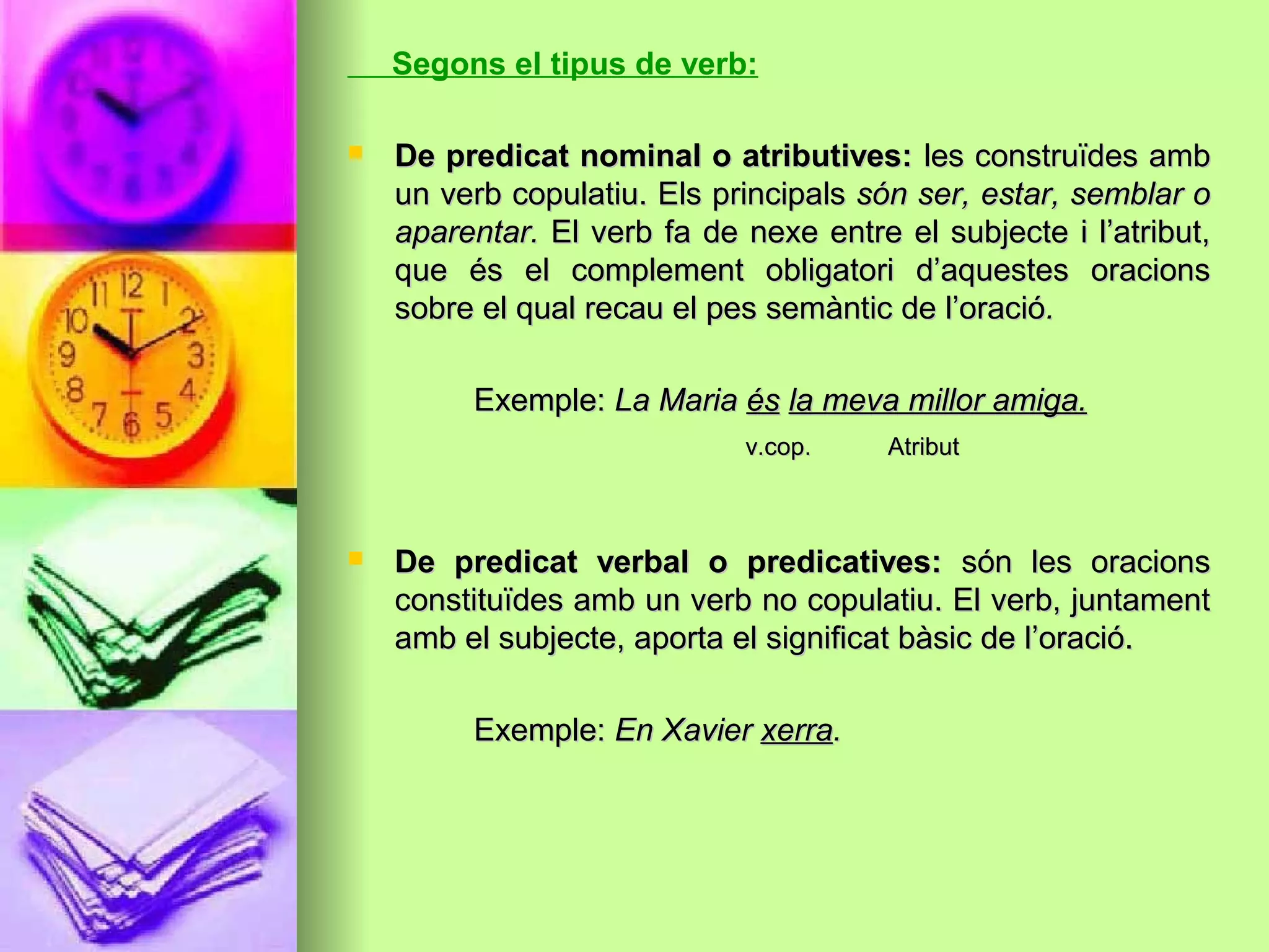 Segons el tipus de verb:
 De predicat nominal o atributives:De predicat nominal o atributives: les construïdes ambles construïdes amb
un verb copulatiu. Els principalsun verb copulatiu. Els principals són ser, estar, semblar osón ser, estar, semblar o
aparentar.aparentar. El verb fa de nexe entre el subjecte i l’atribut,El verb fa de nexe entre el subjecte i l’atribut,
que és el complement obligatori d’aquestes oracionsque és el complement obligatori d’aquestes oracions
sobre el qual recau el pes semàntic de l’oraciósobre el qual recau el pes semàntic de l’oració..
Exemple:Exemple: La MariaLa Maria ésés la meva millor amiga.la meva millor amiga.
v.cop. Atributv.cop. Atribut
 De predicat verbal o predicatives:De predicat verbal o predicatives: són les oracionssón les oracions
constituïdes amb un verb no copulatiu. El verb, juntamentconstituïdes amb un verb no copulatiu. El verb, juntament
amb el subjecte, aporta el significat bàsic de l’oració.amb el subjecte, aporta el significat bàsic de l’oració.
Exemple:Exemple: En XavierEn Xavier xerraxerra..
 