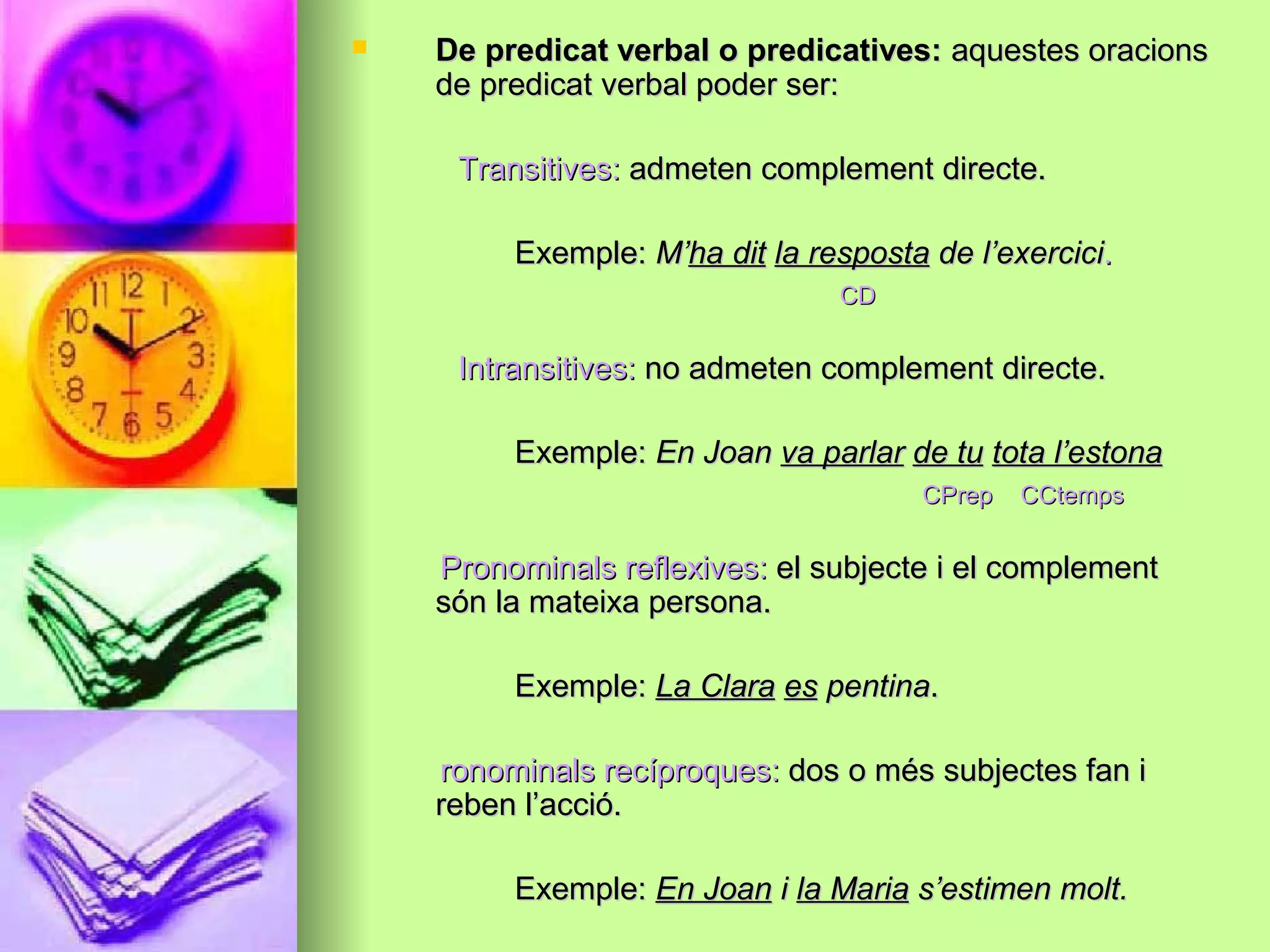  De predicat verbal o predicatives:De predicat verbal o predicatives: aquestes oracionsaquestes oracions
de predicat verbal poder ser:de predicat verbal poder ser:
Transitives:Transitives: admeten complement directe.admeten complement directe.
Exemple:Exemple: M’M’ha ditha dit la respostala resposta de l’exercicide l’exercici..
CDCD
Intransitives:Intransitives: no admeten complement directe.no admeten complement directe.
Exemple:Exemple: En JoanEn Joan va parlarva parlar de tude tu tota l’estonatota l’estona
CPrep CCtempsCPrep CCtemps
Pronominals reflexives:Pronominals reflexives: el subjecte i el complementel subjecte i el complement
són la mateixa persona.són la mateixa persona.
Exemple:Exemple: La ClaraLa Clara eses pentinapentina..
ronominals recíproques:ronominals recíproques: dos o més subjectes fan idos o més subjectes fan i
reben l’acció.reben l’acció.
Exemple:Exemple: En JoanEn Joan ii la Mariala Maria s’estimen molt.s’estimen molt.
 