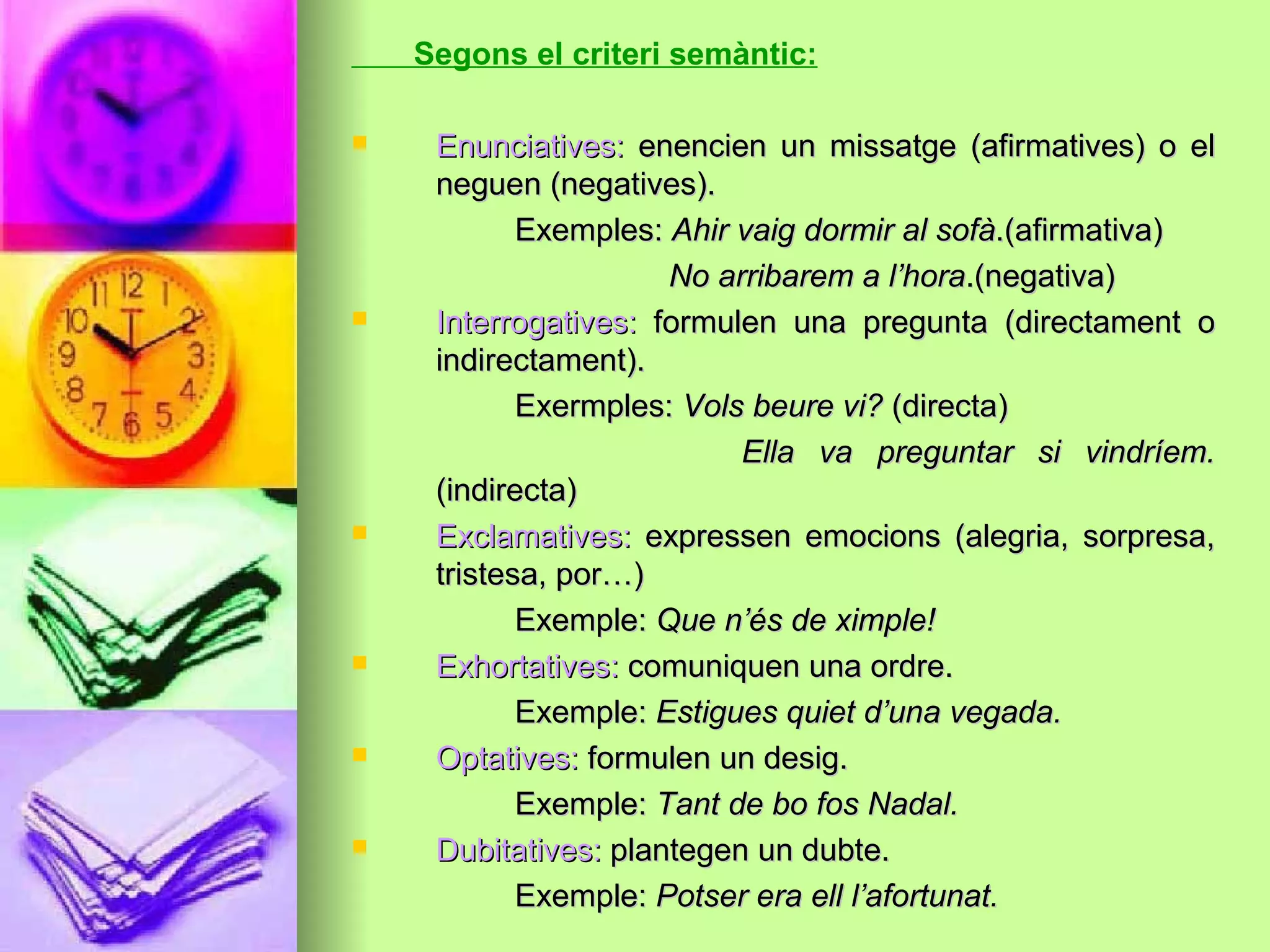 Segons el criteri semàntic:
 Enunciatives:Enunciatives: enencien un missatge (afirmatives) o elenencien un missatge (afirmatives) o el
neguen (negatives).neguen (negatives).
Exemples:Exemples: Ahir vaig dormir al sofàAhir vaig dormir al sofà.(afirmativa).(afirmativa)
No arribarem a l’horaNo arribarem a l’hora.(negativa).(negativa)
 Interrogatives:Interrogatives: formulen una pregunta (directament oformulen una pregunta (directament o
indirectament).indirectament).
Exermples:Exermples: Vols beure vi?Vols beure vi? (directa)(directa)
Ella va preguntar si vindríem.Ella va preguntar si vindríem.
(indirecta)(indirecta)
 Exclamatives:Exclamatives: expressen emocions (alegria, sorpresa,expressen emocions (alegria, sorpresa,
tristesa, por…)tristesa, por…)
Exemple:Exemple: Que n’és de ximple!Que n’és de ximple!
 Exhortatives:Exhortatives: comuniquen una ordre.comuniquen una ordre.
Exemple:Exemple: Estigues quiet d’una vegada.Estigues quiet d’una vegada.
 Optatives:Optatives: formulen un desig.formulen un desig.
Exemple:Exemple: Tant de bo fos Nadal.Tant de bo fos Nadal.
 Dubitatives:Dubitatives: plantegen un dubte.plantegen un dubte.
Exemple:Exemple: Potser era ell l’afortunat.Potser era ell l’afortunat.
 