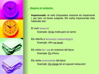Segons el subjecte:
 Impersonals:Impersonals: el verb d’aquestes oracions és impersonalel verb d’aquestes oracions és impersonal
i, per tant, no tenen subjecte. Els verbs impersonals mési, per tant, no tenen subjecte. Els verbs impersonals més
habituals són:habituals són:
El verbEl verb haver-hihaver-hi::
Exemple:Exemple: Hi haHi ha molta gent al carrer.molta gent al carrer.
Els referits aEls referits a fenòmens meteorològicsfenòmens meteorològics::
Exemple:Exemple: AhirAhir va nevarva nevar..
Els verbsEls verbs fer i serfer i ser en oracions del tipus:en oracions del tipus:
Exemple:Exemple: ÉsÉs d’horad’hora..
Els verbsEls verbs pronominalspronominals del tipus:del tipus:
Exemple:Exemple: Es menjaEs menja bé en aquest restaurant.bé en aquest restaurant.
 