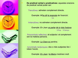  De predicat verbal o predicatives:De predicat verbal o predicatives: aquestes oracionsaquestes oracions
de predicat verbal poder ser:de predicat verbal poder ser:
Transitives:Transitives: admeten complement directe.admeten complement directe.
Exemple:Exemple: M’M’ha ditha dit la respostala resposta de l’exercicide l’exercici..
CDCD
Intransitives:Intransitives: no admeten complement directe.no admeten complement directe.
Exemple:Exemple: En JoanEn Joan va parlarva parlar de tude tu tota l’estonatota l’estona
CPrep CCtempsCPrep CCtemps
Pronominals reflexives:Pronominals reflexives: el subjecte i el complementel subjecte i el complement
són la mateixa persona.són la mateixa persona.
Exemple:Exemple: La ClaraLa Clara eses pentinapentina..
ronominals recíproques:ronominals recíproques: dos o més subjectes fan idos o més subjectes fan i
reben l’acció.reben l’acció.
Exemple:Exemple: En JoanEn Joan ii la Mariala Maria s’estimen molt.s’estimen molt.
 