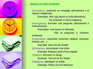 Segons el criteri semàntic:
 Enunciatives:Enunciatives: enencien un missatge (afirmatives) o elenencien un missatge (afirmatives) o el
neguen (negatives).neguen (negatives).
Exemples:Exemples: Ahir vaig dormir al sofàAhir vaig dormir al sofà.(afirmativa).(afirmativa)
No arribarem a l’horaNo arribarem a l’hora.(negativa).(negativa)
 Interrogatives:Interrogatives: formulen una pregunta (directament oformulen una pregunta (directament o
indirectament).indirectament).
Exermples:Exermples: Vols beure vi?Vols beure vi? (directa)(directa)
Ella va preguntar si vindríem.Ella va preguntar si vindríem.
(indirecta)(indirecta)
 Exclamatives:Exclamatives: expressen emocions (alegria, sorpresa,expressen emocions (alegria, sorpresa,
tristesa, por…)tristesa, por…)
Exemple:Exemple: Que n’és de ximple!Que n’és de ximple!
 Exhortatives:Exhortatives: comuniquen una ordre.comuniquen una ordre.
Exemple:Exemple: Estigues quiet d’una vegada.Estigues quiet d’una vegada.
 Optatives:Optatives: formulen un desig.formulen un desig.
Exemple:Exemple: Tant de bo fos Nadal.Tant de bo fos Nadal.
 Dubitatives:Dubitatives: plantegen un dubte.plantegen un dubte.
Exemple:Exemple: Potser era ell l’afortunat.Potser era ell l’afortunat.
 