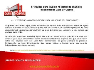 www.guiaspcapital.com.br
#7 Razões para investir no portal de anúncios
classificados Guia SP Capital
JUNTOS SOMOS RELEVANTES!
#1 INVESTIR NO MARKETING DIGITAL PARA MELHORAR SEU RENDIMENTO.
Fonte: http://www.7cosocial.com/blog/bid/335399/Raz%C3%B5es-para-investir-no-marketing-digital-e-melhorar-seu-rendimento
Segundo o livro a Bíblia Digital, com o crescimento da Internet, não é mais possível pensar em ações
Isoladas na Internet. Seja qual for seu negócio, com toda a certeza uma parcela significativa de seus
consumidores é representada por usuários frequentes da Internet que acessam a rede mais do que
qualquer outra mídia.
Se você não investir em marketing digital, você não só estará abrindo mão de falar sobre sua
empresa para seus consumidores como estará deixando abertas as portas para que todos falem
sobre sua empresa sem que você tome conhecimento ou possa participar do processo.
Portanto, não se iluda: diferentemente das outras mídias, a Internet afeta seu negócio
independentemente de sua vontade.
 