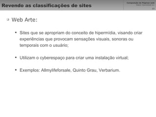 Revendo as classificações de sites Web Arte: Sites que se apropriam do conceito de hipermídia, visando criar experiências que provocam sensações visuais, sonoras ou temporais com o usuário; Utilizam o cyberespaço para criar uma instalação virtual; Exemplos: Allmylifeforsale, Quinto Grau, Verbarium. 