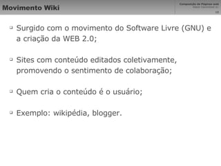 Movimento Wiki Surgido com o movimento do Software Livre (GNU) e a criação da WEB 2.0; Sites com conteúdo editados coletivamente, promovendo o sentimento de colaboração; Quem cria o conteúdo é o usuário; Exemplo: wikipédia, blogger. 