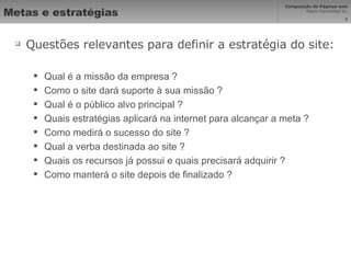 Metas e estratégias Questões relevantes para definir a estratégia do site: Qual é a missão da empresa ? Como o site dará suporte à sua missão ? Qual é o público alvo principal ? Quais estratégias aplicará na internet para alcançar a meta ? Como medirá o sucesso do site ? Qual a verba destinada ao site ? Quais os recursos já possui e quais precisará adquirir ? Como manterá o site depois de finalizado ? 