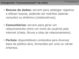 Categorias “convencionais” de sites Bancos de dados:  servem para catalogar registros e efetuar buscas, podendo ser restritos (apenas consulta) ou dinâmico (colaborativos); Comunitários:  servem para gerar um relacionamento entre um nicho de usuários pela internet (chats, fóruns e sites de relacionamento). Portais:  disponibilizam conteúdos para diversos tipos de público-alvo, fornecidos por uma ou várias empresa. 