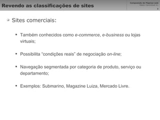 Revendo as classificações de sites Sites comerciais: Também conhecidos como  e-commerce ,  e-business  ou lojas virtuais; Possibilita “condições reais” de negociação  on-line ; Navegação segmentada por categoria de produto, serviço ou departamento; Exemplos: Submarino, Magazine Luiza, Mercado Livre. 