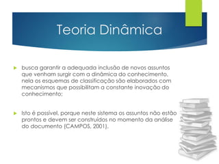 Teoria Dinâmica 
 busca garantir a adequada inclusão de novos assuntos 
que venham surgir com a dinâmica do conhecimento, 
nela os esquemas de classificação são elaborados com 
mecanismos que possibilitam a constante inovação do 
conhecimento; 
 Isto é possível, porque neste sistema os assuntos não estão 
prontos e devem ser construídos no momento da análise 
do documento (CAMPOS, 2001). 
 