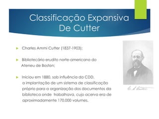 Classificação Expansiva 
De Cutter 
 Charles Ammi Cutter (1837-1903); 
 Bibliotecário erudito norte-americano do 
Ateneu de Boston; 
 Iniciou em 1880, sob influência da CDD, 
a implantação de um sistema de classificação 
próprio para a organização dos documentos da 
biblioteca onde trabalhava, cujo acervo era de 
aproximadamente 170.000 volumes. 
 