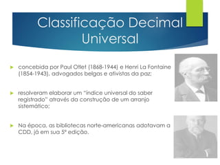 Classificação Decimal 
Universal 
 concebida por Paul Otlet (1868-1944) e Henri La Fontaine 
(1854-1943), advogados belgas e ativistas da paz; 
 resolveram elaborar um “índice universal do saber 
registrado” através da construção de um arranjo 
sistemático; 
 Na época, as bibliotecas norte-americanas adotavam a 
CDD, já em sua 5ª edição. 
 