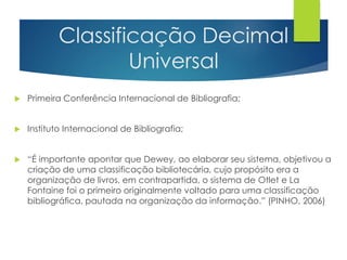 Classificação Decimal 
Universal 
 Primeira Conferência Internacional de Bibliografia; 
 Instituto Internacional de Bibliografia; 
 “É importante apontar que Dewey, ao elaborar seu sistema, objetivou a 
criação de uma classificação bibliotecária, cujo propósito era a 
organização de livros, em contrapartida, o sistema de Otlet e La 
Fontaine foi o primeiro originalmente voltado para uma classificação 
bibliográfica, pautada na organização da informação.” (PINHO, 2006) 
 