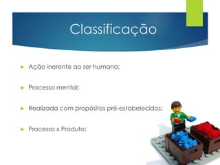 Classificação 
 Ação inerente ao ser humano; 
 Processo mental; 
 Realizada com propósitos pré-estabelecidos; 
 Processo x Produto; 
 