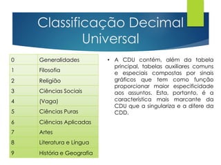 Classificação Decimal 
0 Generalidades 
1 Filosofia 
Universal 
2 Religião 
3 Ciências Sociais 
4 (Vaga) 
5 Ciências Puras 
6 Ciências Aplicadas 
7 Artes 
8 Literatura e Língua 
9 História e Geografia 
• A CDU contém, além da tabela 
principal, tabelas auxiliares comuns 
e especiais compostas por sinais 
gráficos que tem como função 
proporcionar maior especificidade 
aos assuntos. Esta, portanto, é a 
característica mais marcante da 
CDU que a singulariza e a difere da 
CDD. 
 