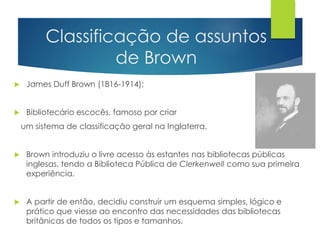 Classificação de assuntos 
de Brown 
 James Duff Brown (1816-1914); 
 Bibliotecário escocês, famoso por criar 
um sistema de classificação geral na Inglaterra. 
 Brown introduziu o livre acesso às estantes nas bibliotecas públicas 
inglesas, tendo a Biblioteca Pública de Clerkenwell como sua primeira 
experiência. 
 A partir de então, decidiu construir um esquema simples, lógico e 
prático que viesse ao encontro das necessidades das bibliotecas 
britânicas de todos os tipos e tamanhos. 
 