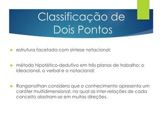 Classificação de 
Dois Pontos 
 estrutura facetada com síntese notacional; 
 método hipotético-dedutivo em três planos de trabalho: o 
ideacional, o verbal e o notacional; 
 Ranganathan considera que o conhecimento apresenta um 
caráter multidimensional, no qual as inter-relações de cada 
conceito alastram-se em muitas direções. 
 