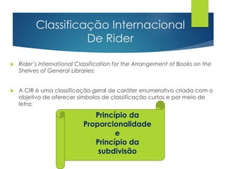 Classificação Internacional 
De Rider 
 Rider’s International Classification for the Arrangement of Books on the 
Shelves of General Libraries; 
 A CIR é uma classificação geral de caráter enumerativo criada com o 
objetivo de oferecer símbolos de classificação curtos e por meio de 
letra; 
Princípio da 
Proporcionalidade 
e 
Princípio da 
subdivisão 
 