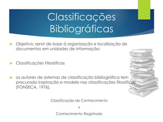 Classificações 
Bibliográficas 
 Objetivo: servir de base à organização e localização de 
documentos em unidades de informação; 
 Classificações Filosóficas 
 os autores de sistemas de classificação bibliográfica tem 
procurado inspiração e modelo nas classificações filosóficas 
(FONSECA, 1976). 
Classificação do Conhecimento 
x 
Conhecimento Registrado 
 
