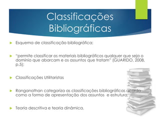 Classificações 
Bibliográficas 
 Esquema de classificação bibliográfica; 
 “permite classificar os materiais bibliográficos qualquer que seja o 
domínio que abarcam e os assuntos que tratam” (GUARIDO, 2008, 
p.5); 
 Classificações Utilitaristas 
 Ranganathan categoriza as classificações bibliográficas acordo 
como a forma de apresentação dos assuntos e estrutura; 
 Teoria descritiva e teoria dinâmica. 
 