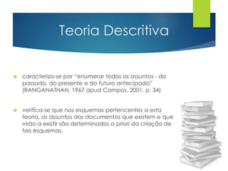 Teoria Descritiva 
 caracteriza-se por “enumerar todos os assuntos - do 
passado, do presente e do futuro antecipado” 
(RANGANATHAN, 1967 apud Campos, 2001, p. 34) 
 verifica-se que nos esquemas pertencentes a esta 
teoria, os assuntos dos documentos que existem e que 
virão a existir são determinados a priori da criação de 
tais esquemas. 
 