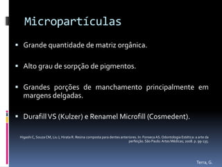 Micropartículas
 Grande quantidade de matriz orgânica.

 Alto grau de sorpção de pigmentos.

 Grandes porções de manchamento principalmente em
   margens delgadas.

 Durafill VS (Kulzer) e Renamel Microfill (Cosmedent).

 Higashi C, Souza CM, Liu J, Hirata R. Resina composta para dentes anteriores. In: Fonseca AS. Odontologia Estética: a arte da
                                                                        perfeição. São Paulo: Artes Médicas; 2008. p. 99-135.




                                                                                                                     Terra, G.
 