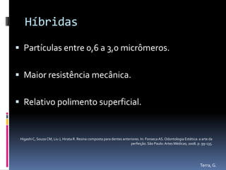Híbridas
 Partículas entre 0,6 a 3,0 micrômeros.


 Maior resistência mecânica.


 Relativo polimento superficial.


 Higashi C, Souza CM, Liu J, Hirata R. Resina composta para dentes anteriores. In: Fonseca AS. Odontologia Estética: a arte da
                                                                        perfeição. São Paulo: Artes Médicas; 2008. p. 99-135.




                                                                                                                     Terra, G.
 