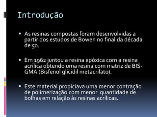 Introdução

 As resinas compostas foram desenvolvidas a
  partir dos estudos de Bowen no final da década
  de 50.

 Em 1962 juntou a resina epóxica com a resina
  acrílica obtendo uma resina com matriz de BIS-
  GMA (Bisfenol glicidil metacrilato).

 Este material propiciava uma menor contração
  de polimerização com menor quantidade de
  bolhas em relação às resinas acrílicas.
 