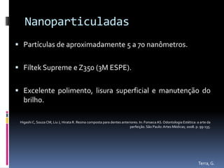Nanoparticuladas
 Partículas de aproximadamente 5 a 70 nanômetros.


 Filtek Supreme e Z350 (3M ESPE).


 Excelente polimento, lisura superficial e manutenção do
  brilho.

 Higashi C, Souza CM, Liu J, Hirata R. Resina composta para dentes anteriores. In: Fonseca AS. Odontologia Estética: a arte da
                                                                        perfeição. São Paulo: Artes Médicas; 2008. p. 99-135.




                                                                                                                     Terra, G.
 
