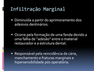 Infiltração Marginal

 Diminuída a partir do aprimoramento dos
  adesivos dentinários.

 Ocorre pela formação de uma fenda devido a
  uma falha de “adesão” entre o material
  restaurador e a estrutura dental.

 Responsável pela reincidência de cárie,
  manchamento e fraturas marginais e
  hipersensibilidade pós operatória.
 