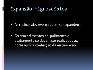 Expansão Higroscópica

 As resinas absorvem água e se expandem.


 Os procedimentos de polimento e
  acabamento só devem ser realizados 24
  horas após a confecção da restauração.
 