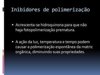 Inibidores de polimerização

 Acrescenta-se hidroquinona para que não
  haja fotopolimerização prematura.

 A ação da luz, temperatura e tempo podem
  causar a polimerização espontânea da matriz
  orgânica, diminuindo suas propriedades.
 