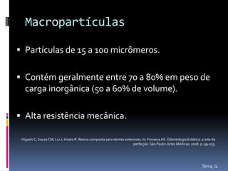 Macropartículas

 Partículas de 15 a 100 micrômeros.


 Contém geralmente entre 70 a 80% em peso de
   carga inorgânica (50 a 60% de volume).

 Alta resistência mecânica.

 Higashi C, Souza CM, Liu J, Hirata R. Resina composta para dentes anteriores. In: Fonseca AS. Odontologia Estética: a arte da
                                                                        perfeição. São Paulo: Artes Médicas; 2008. p. 99-135.




                                                                                                                     Terra, G.
 