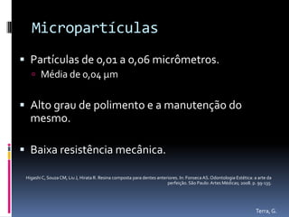 Micropartículas
 Partículas de 0,01 a 0,06 micrômetros.
    Média de 0,04 µm


 Alto grau de polimento e a manutenção do
   mesmo.

 Baixa resistência mecânica.

 Higashi C, Souza CM, Liu J, Hirata R. Resina composta para dentes anteriores. In: Fonseca AS. Odontologia Estética: a arte da
                                                                        perfeição. São Paulo: Artes Médicas; 2008. p. 99-135.




                                                                                                                     Terra, G.
 